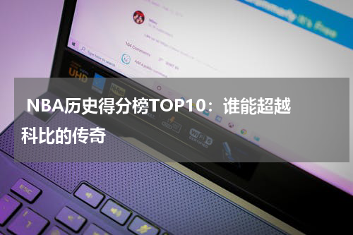  NBA历史得分榜TOP10：谁能超越科比的传奇