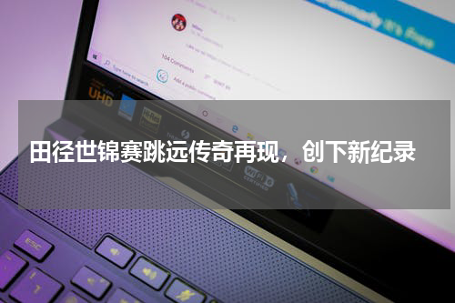  田径世锦赛跳远传奇再现，创下新纪录