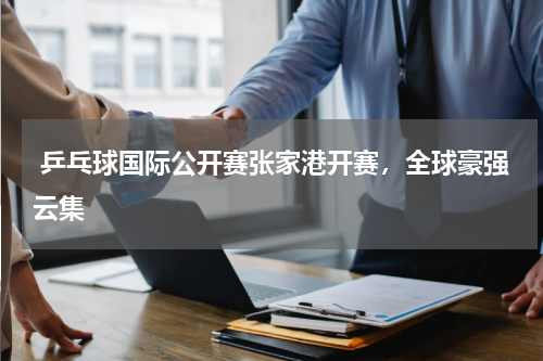  乒乓球国际公开赛张家港开赛，全球豪强云集