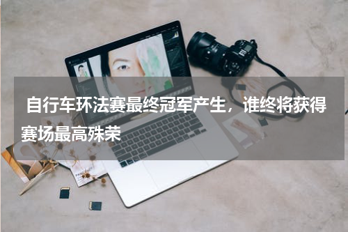  自行车环法赛最终冠军产生，谁终将获得赛场最高殊荣