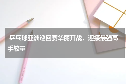  乒乓球亚洲巡回赛华丽开战，迎接最强高手较量