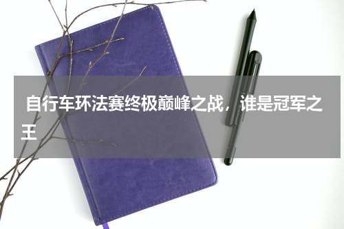  自行车环法赛终极巅峰之战，谁是冠军之王
