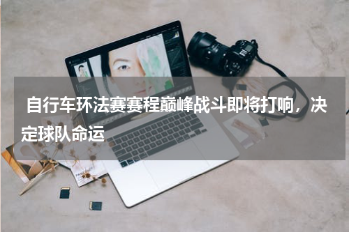  自行车环法赛赛程巅峰战斗即将打响，决定球队命运