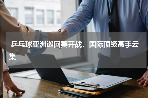  乒乓球亚洲巡回赛开战，国际顶级高手云集
