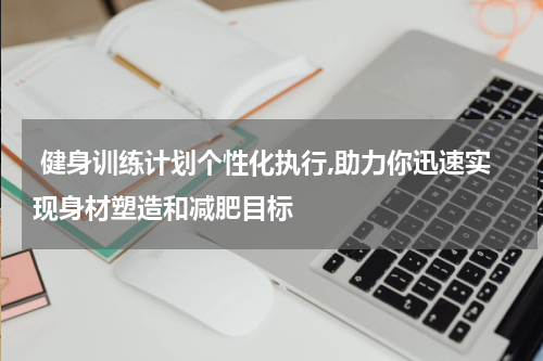  健身训练计划个性化执行,助力你迅速实现身材塑造和减肥目标