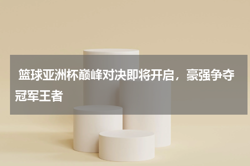  篮球亚洲杯巅峰对决即将开启，豪强争夺冠军王者