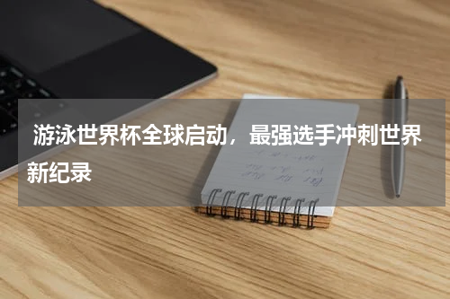  游泳世界杯全球启动，最强选手冲刺世界新纪录
