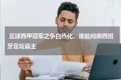  足球西甲冠军之争白热化，谁能问鼎西班牙足坛霸主