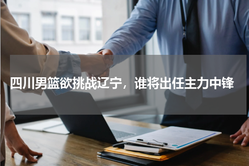  四川男篮欲挑战辽宁，谁将出任主力中锋