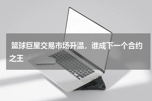  篮球巨星交易市场升温，谁成下一个合约之王