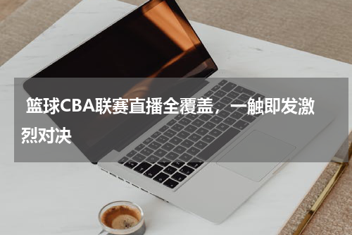  篮球CBA联赛直播全覆盖，一触即发激烈对决