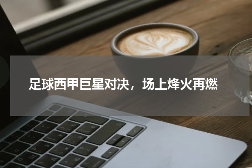  足球西甲巨星对决，场上烽火再燃