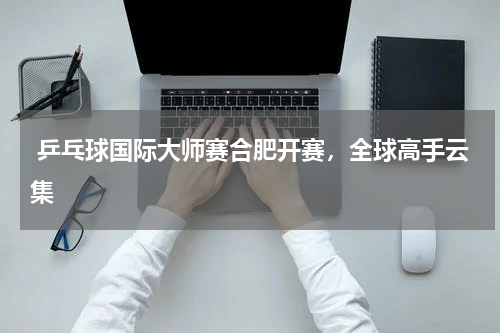  乒乓球国际大师赛合肥开赛，全球高手云集