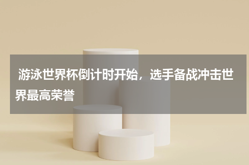  游泳世界杯倒计时开始，选手备战冲击世界最高荣誉