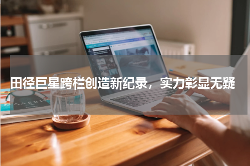  田径巨星跨栏创造新纪录，实力彰显无疑