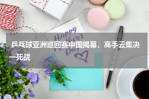  乒乓球亚洲巡回赛中国揭幕，高手云集决一死战