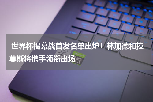  世界杯揭幕战首发名单出炉！林加德和拉莫斯将携手领衔出场