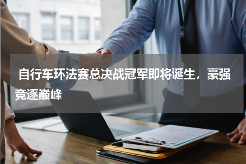  自行车环法赛总决战冠军即将诞生，豪强竞逐巅峰