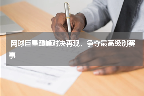  网球巨星巅峰对决再现，争夺最高级别赛事