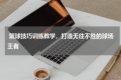  篮球技巧训练教学，打造无往不胜的球场王者