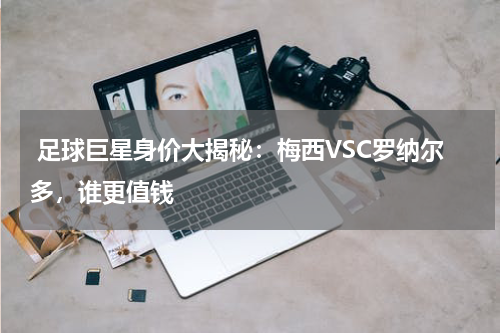  足球巨星身价大揭秘：梅西VSC罗纳尔多，谁更值钱