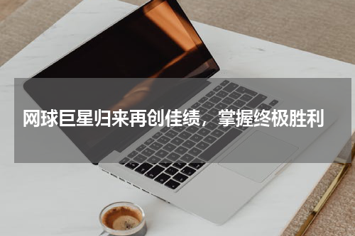  网球巨星归来再创佳绩，掌握终极胜利
