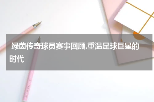  绿茵传奇球员赛事回顾,重温足球巨星的时代