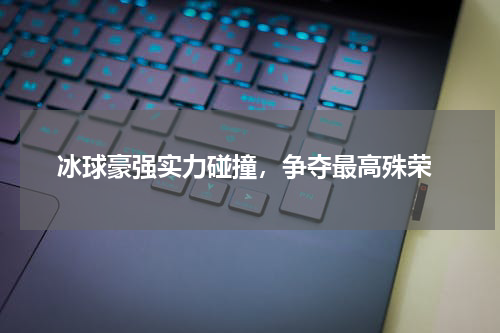  冰球豪强实力碰撞，争夺最高殊荣