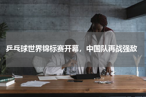  乒乓球世界锦标赛开幕，中国队再战强敌
