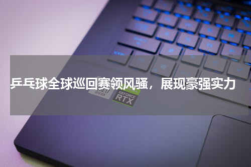  乒乓球全球巡回赛领风骚，展现豪强实力