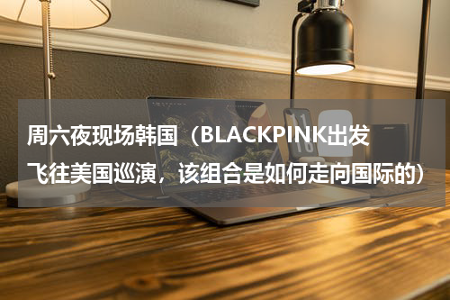 周六夜现场韩国（BLACKPINK出发飞往美国巡演，该组合是如何走向国际的）