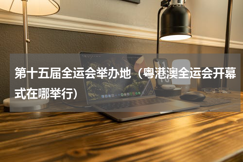 第十五届全运会举办地（粤港澳全运会开幕式在哪举行）