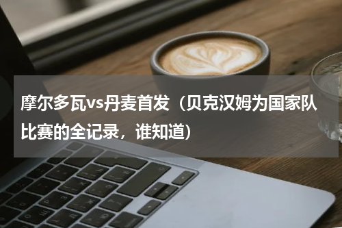摩尔多瓦vs丹麦首发（贝克汉姆为国家队比赛的全记录，谁知道）