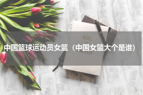 中国篮球运动员女篮（中国女篮大个是谁）