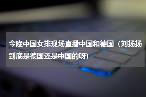 今晚中国女排现场直播中国和德国（刘扬扬到底是德国还是中国的呀）