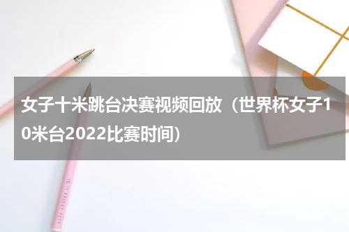 女子十米跳台决赛视频回放（世界杯女子10米台2022比赛时间）