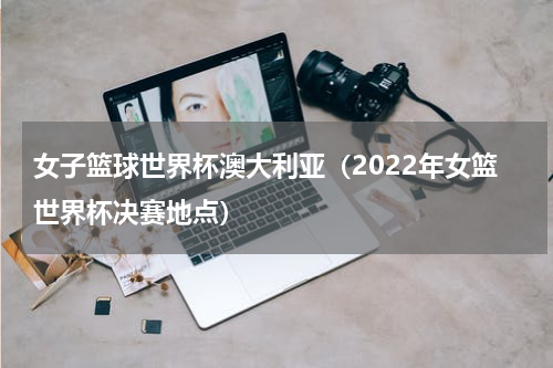 女子篮球世界杯澳大利亚（2022年女篮世界杯决赛地点）