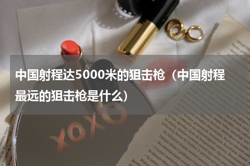 中国射程达5000米的狙击枪（中国射程最远的狙击枪是什么）
