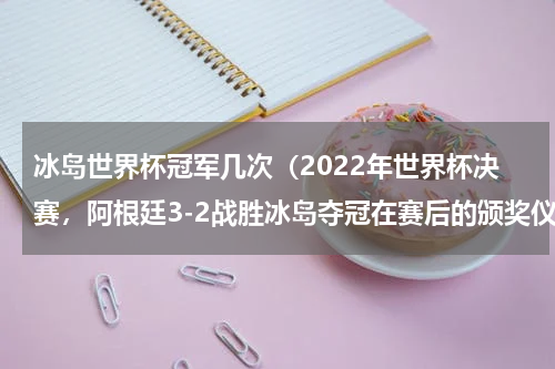 冰岛世界杯冠军几次（2022年世界杯决赛，阿根廷3-2战胜冰岛夺冠在赛后的颁奖仪式上，梅西加冕世界杯金球奖，并“提前”）