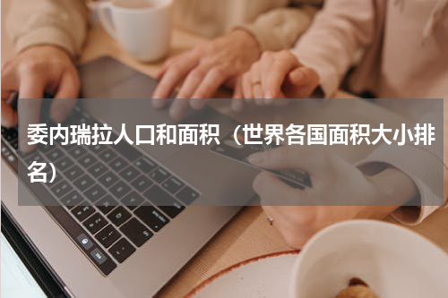 委内瑞拉人口和面积（世界各国面积大小排名）