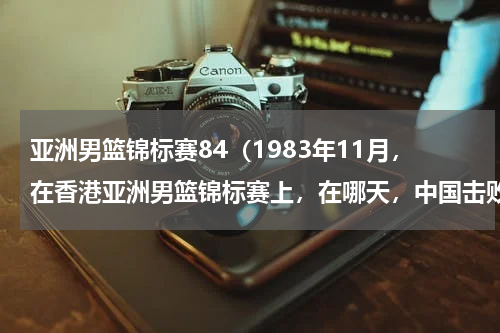 亚洲男篮锦标赛84（1983年11月，在香港亚洲男篮锦标赛上，在哪天，中国击败韩国，报了前一年亚运会输了1分的一箭之仇）