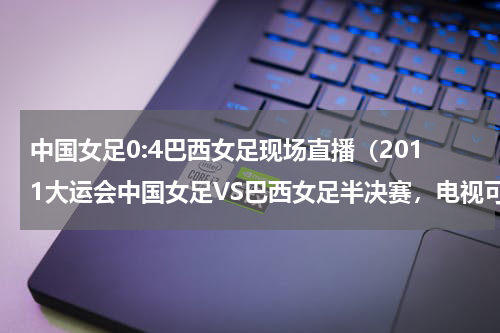 中国女足0:4巴西女足现场直播（2011大运会中国女足VS巴西女足半决赛，电视可否直播CCTV5深圳卫视比赛时间知道的朋友说下，谢谢！）