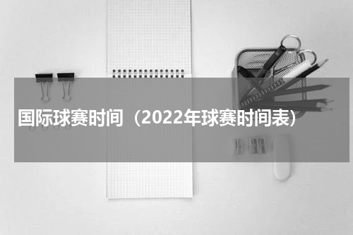 国际球赛时间（2022年球赛时间表）