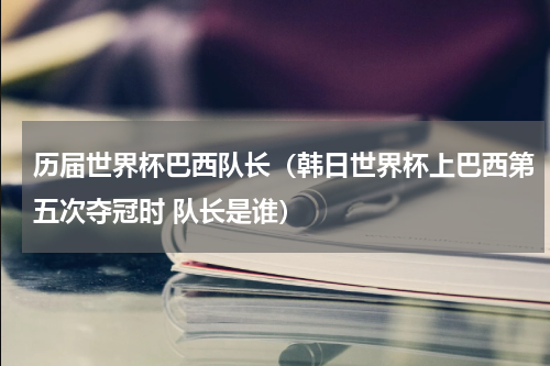 历届世界杯巴西队长（韩日世界杯上巴西第五次夺冠时 队长是谁）