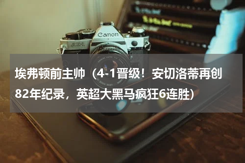 埃弗顿前主帅（4-1晋级！安切洛蒂再创82年纪录，英超大黑马疯狂6连胜）