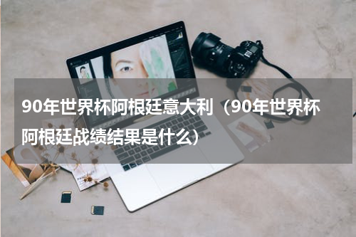 90年世界杯阿根廷意大利（90年世界杯阿根廷战绩结果是什么）