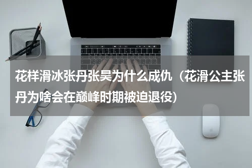 花样滑冰张丹张昊为什么成仇（花滑公主张丹为啥会在巅峰时期被迫退役）