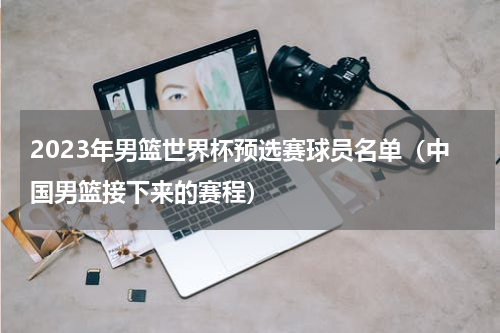 2023年男篮世界杯预选赛球员名单（中国男篮接下来的赛程）