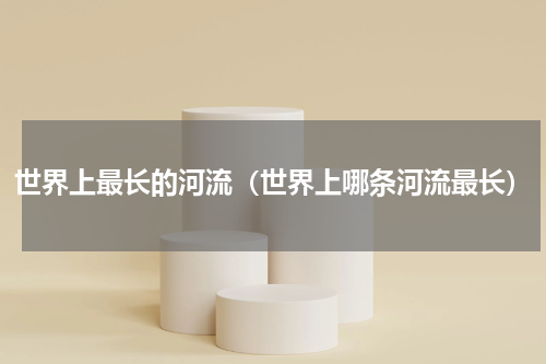 世界上最长的河流（世界上哪条河流最长）