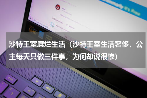 沙特王室糜烂生活（沙特王室生活奢侈，公主每天只做三件事，为何却说很惨）